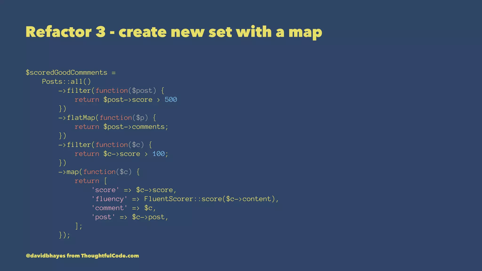Refactor 3 - create new set with a map $scoredGoodCommments = Posts::all() ->filter(function($post) { return $post->score > 500 }) ->flatMap(function($p) { return $post->comments; }) ->filter(function($c) { return $c->score > 100; }) ->map(function($c) { return [ 'score' => $c->score, 'fluency' => FluentScorer::score($c->content), 'comment' => $c, 'post' => $c->post, ]; }); @davidbhayes from ThoughtfulCode.com 