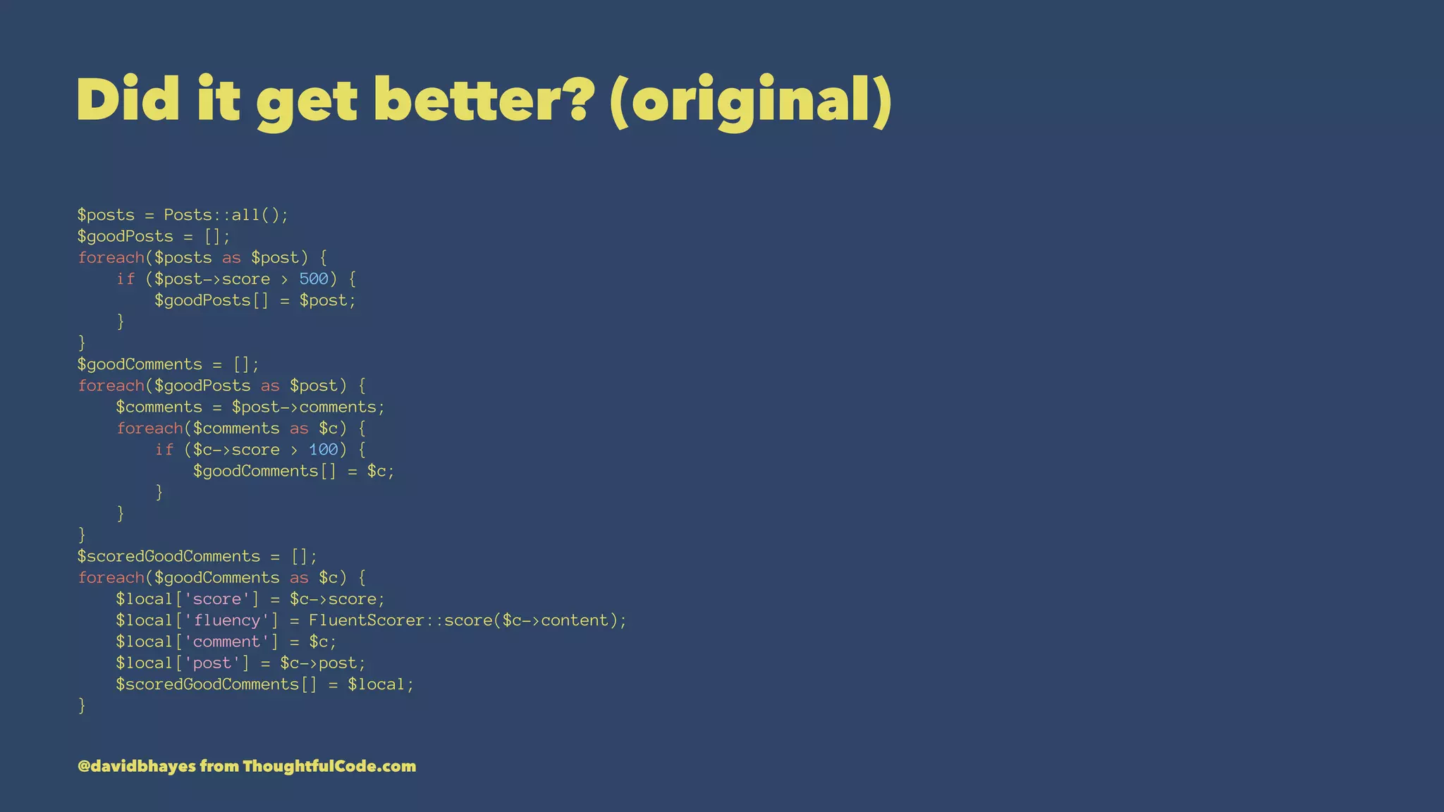 Did it get better? (original) $posts = Posts::all(); $goodPosts = []; foreach($posts as $post) { if ($post->score > 500) { $goodPosts[] = $post; } } $goodComments = []; foreach($goodPosts as $post) { $comments = $post->comments; foreach($comments as $c) { if ($c->score > 100) { $goodComments[] = $c; } } } $scoredGoodComments = []; foreach($goodComments as $c) { $local['score'] = $c->score; $local['fluency'] = FluentScorer::score($c->content); $local['comment'] = $c; $local['post'] = $c->post; $scoredGoodComments[] = $local; } @davidbhayes from ThoughtfulCode.com 