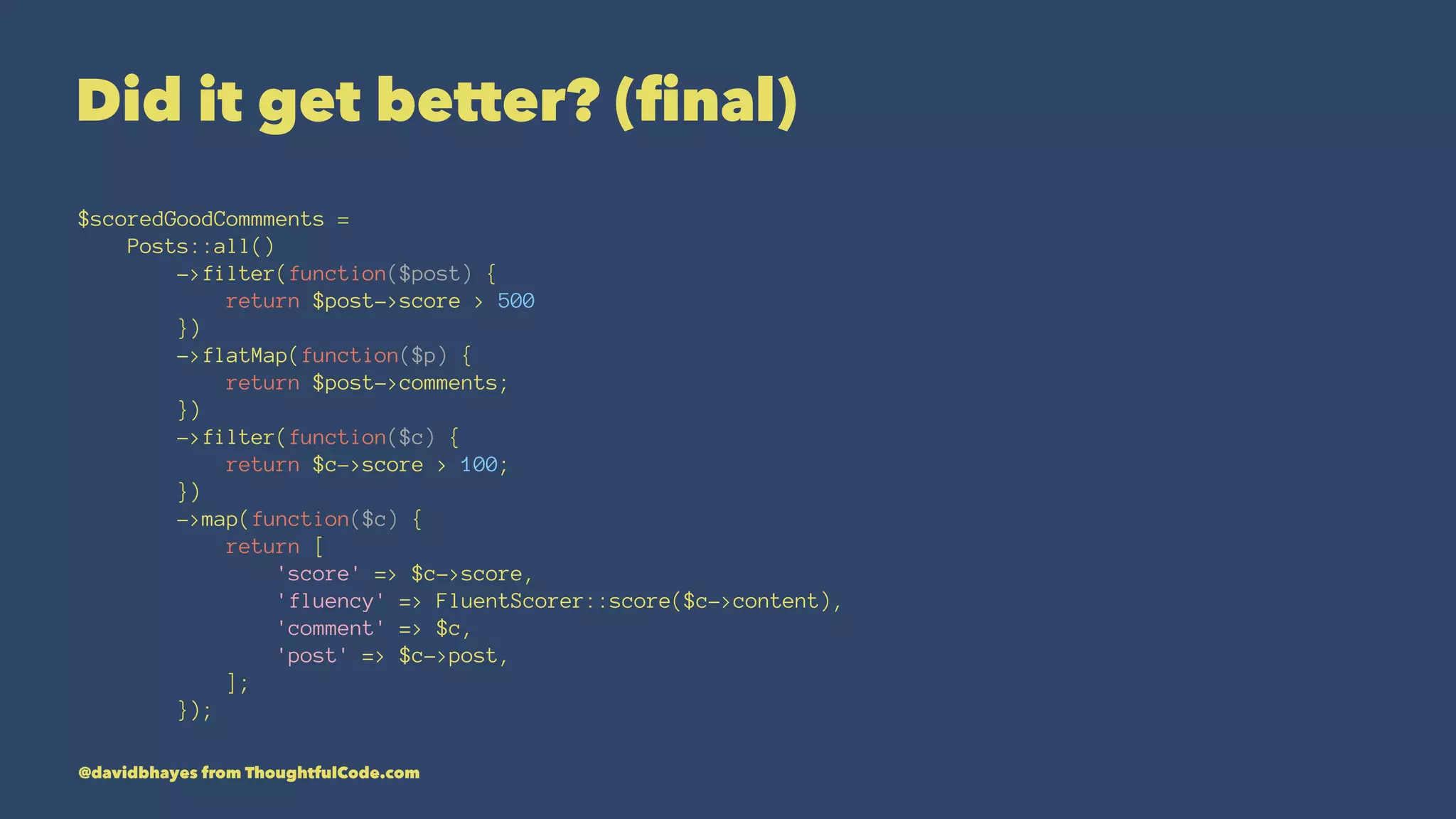 Did it get better? (ﬁnal) $scoredGoodCommments = Posts::all() ->filter(function($post) { return $post->score > 500 }) ->flatMap(function($p) { return $post->comments; }) ->filter(function($c) { return $c->score > 100; }) ->map(function($c) { return [ 'score' => $c->score, 'fluency' => FluentScorer::score($c->content), 'comment' => $c, 'post' => $c->post, ]; }); @davidbhayes from ThoughtfulCode.com 
