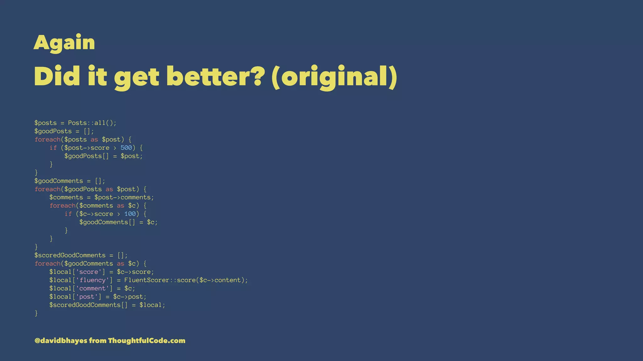 Again Did it get better? (original) $posts = Posts::all(); $goodPosts = []; foreach($posts as $post) { if ($post->score > 500) { $goodPosts[] = $post; } } $goodComments = []; foreach($goodPosts as $post) { $comments = $post->comments; foreach($comments as $c) { if ($c->score > 100) { $goodComments[] = $c; } } } $scoredGoodComments = []; foreach($goodComments as $c) { $local['score'] = $c->score; $local['fluency'] = FluentScorer::score($c->content); $local['comment'] = $c; $local['post'] = $c->post; $scoredGoodComments[] = $local; } @davidbhayes from ThoughtfulCode.com 