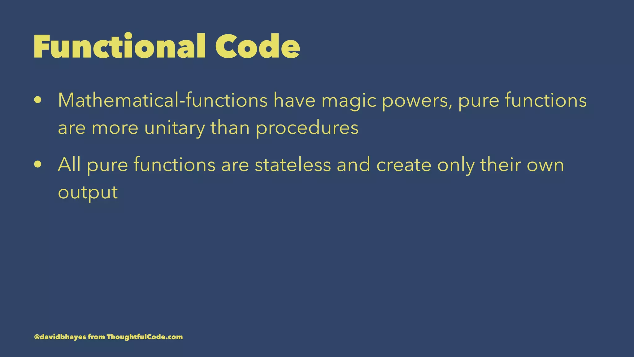 Functional Code • Mathematical-functions have magic powers, pure functions are more unitary than procedures • All pure functions are stateless and create only their own output @davidbhayes from ThoughtfulCode.com 