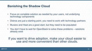 Banishing the Shadow Cloud
• Focus on complete solution as needed by your users, not underlying
technology components
• Distros are just a starting point, you need to work with technology partners
• Murano and Heat are a good start, but they need to be populated
• You don’t have to wait for OpenStack to solve these problems – solutions
already exist
If you want to drive adoption, make your cloud easier to
use and more convenient than other clouds.
12@bitnami
 