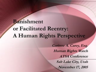 Banishment
or Facilitated Reentry:
A Human Rights Perspective
Corinne A. Carey, Esq.
Human Rights Watch
ATSA Conference
Salt Lake City, Utah
November 17, 2005
 