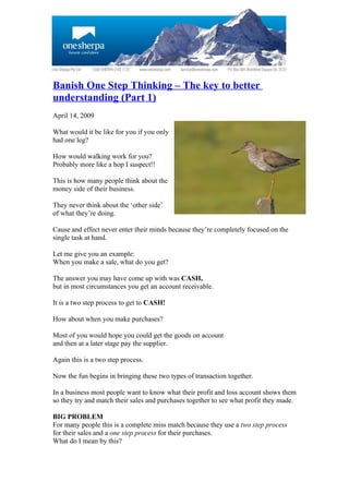 Banish One Step Thinking – The key to better
understanding (Part 1)
April 14, 2009

What would it be like for you if you only
had one leg?

How would walking work for you?
Probably more like a hop I suspect!!

This is how many people think about the
money side of their business.

They never think about the ‘other side’
of what they’re doing.

Cause and effect never enter their minds because they’re completely focused on the
single task at hand.

Let me give you an example:
When you make a sale, what do you get?

The answer you may have come up with was CASH,
but in most circumstances you get an account receivable.

It is a two step process to get to CASH!

How about when you make purchases?

Most of you would hope you could get the goods on account
and then at a later stage pay the supplier.

Again this is a two step process.

Now the fun begins in bringing these two types of transaction together.

In a business most people want to know what their profit and loss account shows them
so they try and match their sales and purchases together to see what profit they made.

BIG PROBLEM
For many people this is a complete miss match because they use a two step process
for their sales and a one step process for their purchases.
What do I mean by this?
 