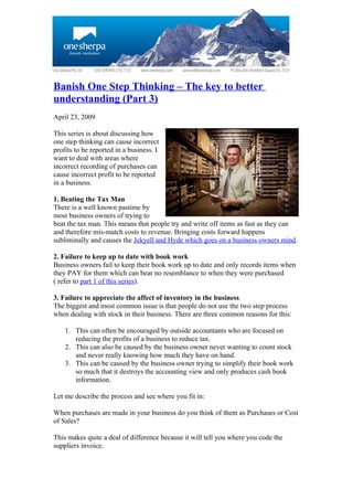 Banish One Step Thinking – The key to better
understanding (Part 3)
April 23, 2009

This series is about discussing how
one step thinking can cause incorrect
profits to be reported in a business. I
want to deal with areas where
incorrect recording of purchases can
cause incorrect profit to be reported
in a business.

1. Beating the Tax Man
There is a well known pastime by
most business owners of trying to
beat the tax man. This means that people try and write off items as fast as they can
and therefore mis-match costs to revenue. Bringing costs forward happens
subliminally and causes the Jekyell and Hyde which goes on a business owners mind.

2. Failure to keep up to date with book work
Business owners fail to keep their book work up to date and only records items when
they PAY for them which can bear no resemblance to when they were purchased
( refer to part 1 of this series).

3. Failure to appreciate the affect of inventory in the business
The biggest and most common issue is that people do not use the two step process
when dealing with stock in their business. There are three common reasons for this:

    1. This can often be encouraged by outside accountants who are focused on
       reducing the profits of a business to reduce tax.
    2. This can also be caused by the business owner never wanting to count stock
       and never really knowing how much they have on hand.
    3. This can be caused by the business owner trying to simplify their book work
       so much that it destroys the accounting view and only produces cash book
       information.

Let me describe the process and see where you fit in:

When purchases are made in your business do you think of them as Purchases or Cost
of Sales?

This makes quite a deal of difference because it will tell you where you code the
suppliers invoice.
 