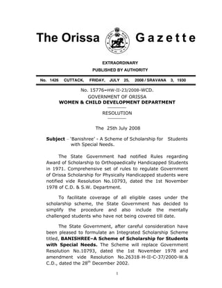1
The Orissa G a z e t t e
EXTRAORDINARY
PUBLISHED BY AUTHORITY
No. 1426 CUTTACK, FRIDAY, JULY 25, 2008 / SRAVANA 3, 1930
No. 15776–HW-II-23/2008-WCD.
GOVERNMENT OF ORISSA
WOMEN & CHILD DEVELOPMENT DEPARTMENT
RESOLUTION
The 25th July 2008
Subject – ‘Banishree’ - A Scheme of Scholarship for Students
with Special Needs.
The State Government had notified Rules regarding
Award of Scholarship to Orthopaedically Handicapped Students
in 1971. Comprehensive set of rules to regulate Government
of Orissa Scholarship for Physically Handicapped students were
notified vide Resolution No.10793, dated the 1st November
1978 of C.D. & S.W. Department.
To facilitate coverage of all eligible cases under the
scholarship scheme, the State Government has decided to
simplify the procedure and also include the mentally
challenged students who have not being covered till date.
The State Government, after careful consideration have
been pleased to formulate an Integrated Scholarship Scheme
titled, BANISHREE–A Scheme of Scholarship for Students
with Special Needs. The Scheme will replace Government
Resolution No.10793, dated the 1st November 1978 and
amendment vide Resolution No.26318–H-II-C-37/2000-W.&
C.D., dated the 28th
December 2002.
 