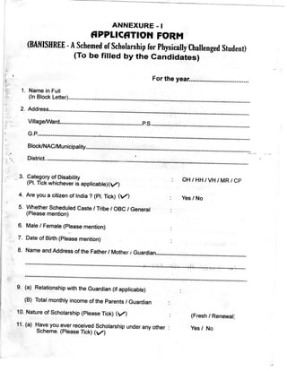 ANNEXuRE -I
fippLicaTION FORM
(BANISHREE-ASchemedofScho]arshipforPhysica]]yCha]]engedStudent)
(To be filled by the Candidates)
For the year.................................
1, Name in Full
(In Block Letter) ...................................................................... „ ................... „ ........................
2. Address ........................ „ ........................... „ ...............,........ „...„ ..............-.............................
VI«a§e/Vvard.....................................................P.S.................................„.„..........................
G.P........................................"...............................-.........................................-...................
BIockINAC"unicipality..................................„........................„.............„......„.....................
District.........................................................:...................-............................-.....................
3. Category of Disabjljty
(Pl. Tick whichever is applicable)(V)
4. Are you a citizen of India ? (Pl. Tick) (/)
5. Whether Scheduled Caste / Tribe / OBC / General
(please mention)
6. Male / Female (please mention)
7. Date of Birth (Please mention)
OH / HH / VH / MR / CP
Yes / No
8.NameandAddressoftheFather/MothertGuardian..........................................................
•........-.................................................................-.......-.......-.-.....,..........`..".'...".....p.....-'
•..........................................................................................................'.................I.........I.......
9. (a) Relationship with the Guardian (if applicable)
(a) Total monthly income of the Parents / Guardian
10. Nature of Scholarship (Please Tick) (V/)
11. (a) Have you ever received Scholarshjp under any other :
Scheme, (Please Tick) (V)
(Fresh / Renewal}
Yes / No
 
