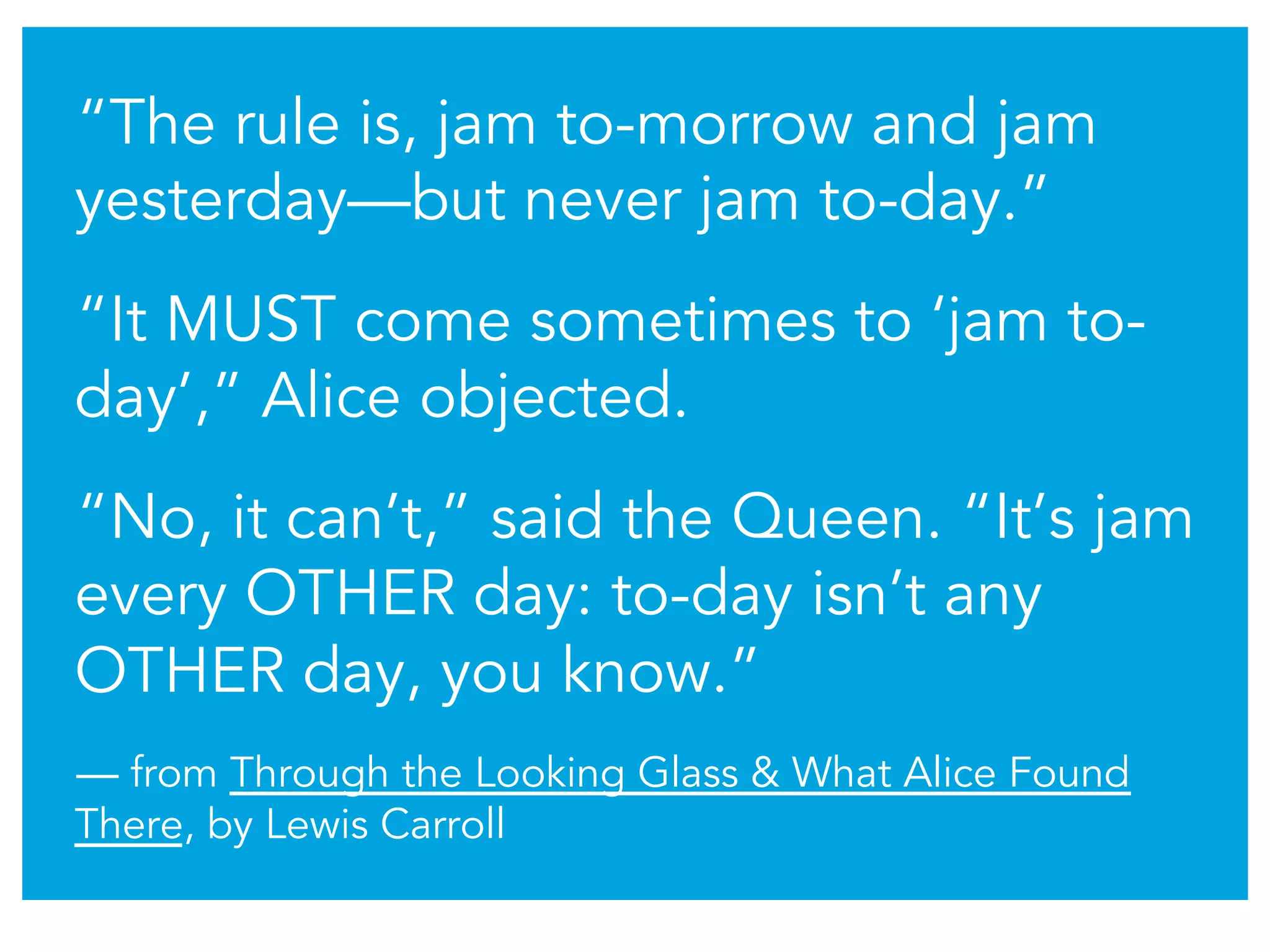 “The rule is, jam to-morrow and jam
yesterday—but never jam to-day.”
“It MUST come sometimes to ‘jam to-
day’,” Alice objected.
“No, it can’t,” said the Queen. “It’s jam
every OTHER day: to-day isn’t any
OTHER day, you know.”
— from Through the Looking Glass & What Alice Found
There, by Lewis Carroll
 