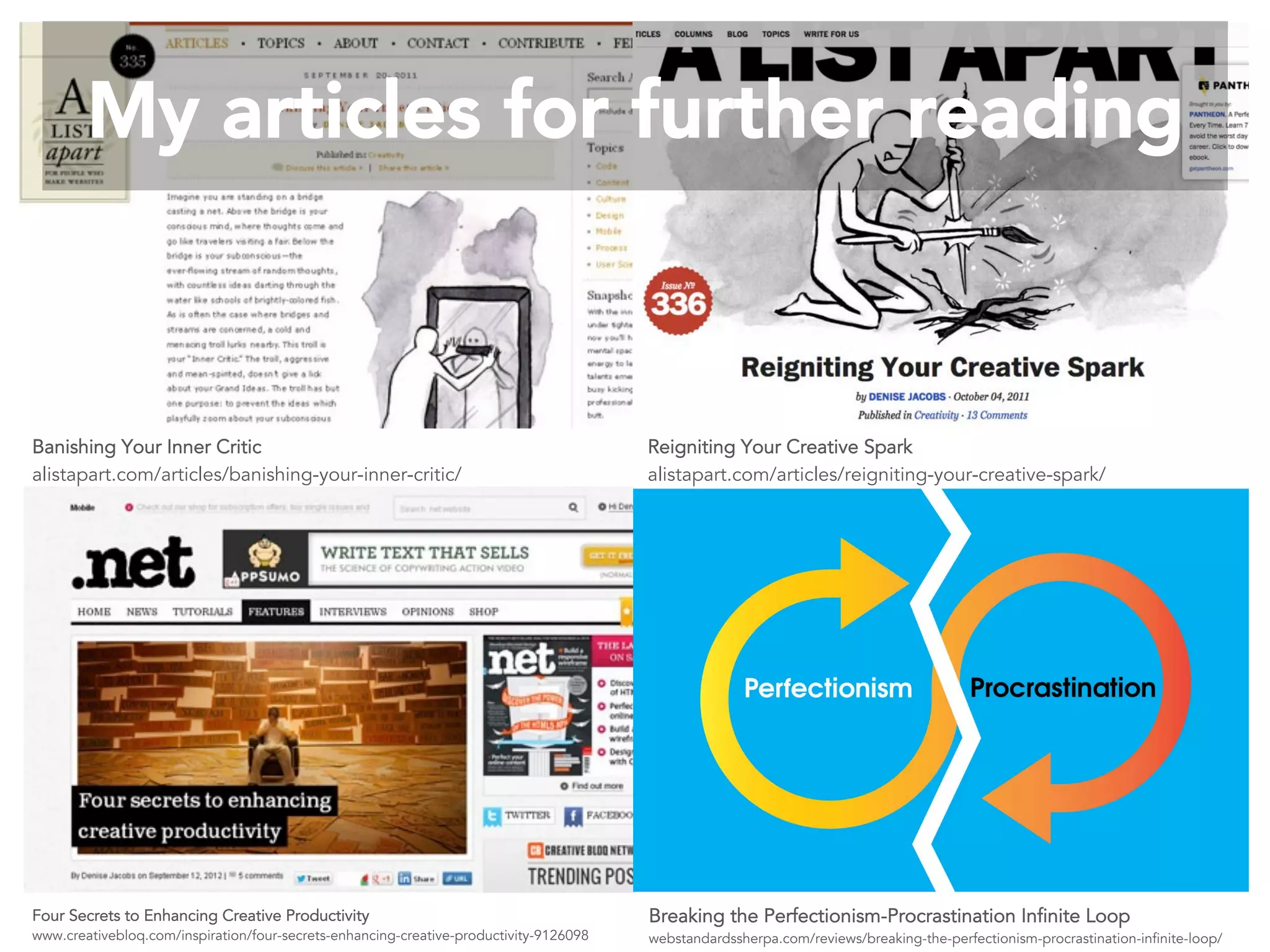 Four Secrets to Enhancing Creative Productivity
www.creativebloq.com/inspiration/four-secrets-enhancing-creative-productivity-9126098
Banishing Your Inner Critic
alistapart.com/articles/banishing-your-inner-critic/
Reigniting Your Creative Spark
alistapart.com/articles/reigniting-your-creative-spark/
Breaking the Perfectionism-Procrastination Infinite Loop
webstandardssherpa.com/reviews/breaking-the-perfectionism-procrastination-infinite-loop/
My articles for further reading
 