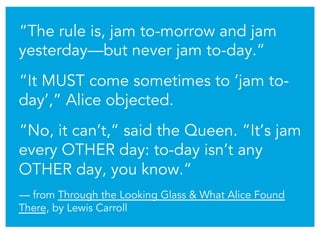 “The rule is, jam to-morrow and jam
yesterday—but never jam to-day.”
“It MUST come sometimes to ‘jam to-
day’,” Alice obje...