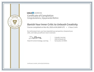 Certificate of Completion
Congratulations, Vijayananda Mohire
Banish Your Inner Critic to Unleash Creativity
Course completed on Nov 06, 2020 at 04:26AM UTC • 1 hour 2 min
By continuing to learn, you have expanded your perspective, sharpened your
skills, and made yourself even more in demand.
Head of Content Strategy, Learning
LinkedIn Learning
1000 W Maude Ave
Sunnyvale, CA 94085
Certificate Id: Ac0U5C_dLR-sIChjC33H1KZclZyv
 