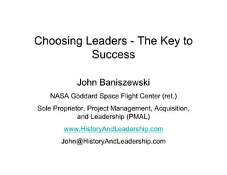 Choosing Leaders - The Key to
          Success

            John Baniszewski
    NASA Goddard Space Flight Center (ret.)
Sole Proprietor, Project Management, Acquisition,
             and Leadership (PMAL)
        www.HistoryAndLeadership.com
       John@HistoryAndLeadership.com
 