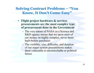 Solving Contract Problems – “You
   Know, It Don’t Come Easy”

 • Flight project hardware & services
   procurements are the most complex type
   of procurement done in the Government
    – The very nature of NASA as a Science and
      R&D agency means that we spent most of
      our money on highly complex, never-been-
      built-before purchases
    – The visibility, size, difficulty, and duration
      of our major system procurements makes
      them vulnerable to uncontrollable or political
      forces


                                                       10
 