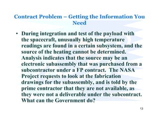 Contract Problem – Getting the Information You
                    Need

• During integration and test of the payload with
  the spacecraft, unusually high temperature
  readings are found in a certain subsystem, and the
  source of the heating cannot be determined.
  Analysis indicates that the source may be an
  electronic subassembly that was purchased from a
  subcontractor under a FP contract. The NASA
  Project requests to look at the fabrication
  drawings for the subassembly, and is told by the
  prime contractor that they are not available, as
  they were not a deliverable under the subcontract.
  What can the Government do?
                                                   13
 