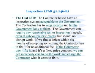 Inspection (FAR 52.246-8)

• The Gist of It: The Contractor has to have an
  inspection system acceptable to the Government.
  The Contractor has to keep records and let the
  Government look at them. The Government can
  require any reasonable test or inspection it needs,
  even at subcontractors’ plants, but should not
  disrupt work. If we find a defect within six
  months of accepting something, the Contractor has
  to fix it for no additional fee. If the Contractor
  won’t fix it, and it’s a fixed price contract, we can
  get somebody else to do the work and charge the
  Contractor what it costs to fix it.
                                                      14
 