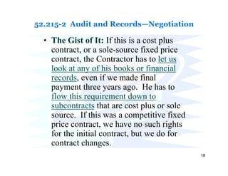 52.215-2 Audit and Records—Negotiation

  • The Gist of It: If this is a cost plus
    contract, or a sole-source fixed price
    contract, the Contractor has to let us
    look at any of his books or financial
    records, even if we made final
    payment three years ago. He has to
    flow this requirement down to
    subcontracts that are cost plus or sole
    source. If this was a competitive fixed
    price contract, we have no such rights
    for the initial contract, but we do for
    contract changes.
                                              18
 