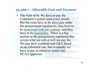 52.266-7 - Allowable Cost and Payment
• The Gist of It: We have to pay the
  Contractor’s actual costs every month.
  But the costs have to be allowable under
  the procurement regulations, they have to
  be associated with our contract, and they
  have to be reasonable. There is a big
  section in the procurement regulation that
  covers what we will or will not pay for.
  We pay their overhead and G&A based
  on an estimated rate, but eventually we
  have to pay at whatever actual rate
  DCAA approves.

                                               20
 