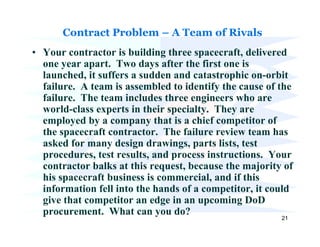 Contract Problem – A Team of Rivals
• Your contractor is building three spacecraft, delivered
  one year apart. Two days after the first one is
  launched, it suffers a sudden and catastrophic on-orbit
  failure. A team is assembled to identify the cause of the
  failure. The team includes three engineers who are
  world-class experts in their specialty. They are
  employed by a company that is a chief competitor of
  the spacecraft contractor. The failure review team has
  asked for many design drawings, parts lists, test
  procedures, test results, and process instructions. Your
  contractor balks at this request, because the majority of
  his spacecraft business is commercial, and if this
  information fell into the hands of a competitor, it could
  give that competitor an edge in an upcoming DoD
  procurement. What can you do?
                                                        21
 