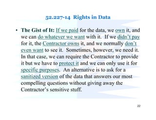 52.227-14 Rights in Data

• The Gist of It: If we paid for the data, we own it, and
  we can do whatever we want with it. If we didn’t pay
  for it, the Contractor owns it, and we normally don’t
  even want to see it. Sometimes, however, we need it.
  In that case, we can require the Contractor to provide
  it but we have to protect it and we can only use it for
  specific purposes. An alternative is to ask for a
  sanitized version of the data that answers our most
  compelling questions without giving away the
  Contractor’s sensitive stuff.

                                                       22
 