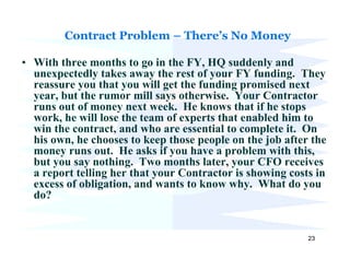 Contract Problem – There’s No Money

• With three months to go in the FY, HQ suddenly and
  unexpectedly takes away the rest of your FY funding. They
  reassure you that you will get the funding promised next
  year, but the rumor mill says otherwise. Your Contractor
  runs out of money next week. He knows that if he stops
  work, he will lose the team of experts that enabled him to
  win the contract, and who are essential to complete it. On
  his own, he chooses to keep those people on the job after the
  money runs out. He asks if you have a problem with this,
  but you say nothing. Two months later, your CFO receives
  a report telling her that your Contractor is showing costs in
  excess of obligation, and wants to know why. What do you
  do?


                                                           23
 