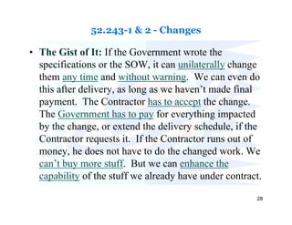 52.243-1 & 2 - Changes

• The Gist of It: If the Government wrote the
  specifications or the SOW, it can unilaterally change
  them any time and without warning. We can even do
  this after delivery, as long as we haven’t made final
  payment. The Contractor has to accept the change.
  The Government has to pay for everything impacted
  by the change, or extend the delivery schedule, if the
  Contractor requests it. If the Contractor runs out of
  money, he does not have to do the changed work. We
  can’t buy more stuff. But we can enhance the
  capability of the stuff we already have under contract.

                                                       28
 