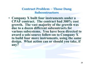 Contract Problem – Those Dang
               Subcontractors
• Company X built four instruments under a
  CPAF contract. The contract had 300% cost
  growth. The vast majority of the growth was
  due to a dozen different subcontracts for
  various subsystems. You have been directed to
  award a sole-source follow-on to Company X
  to build four more instruments, using the same
  design. What action can or should you take, if
  any?



                                               29
 