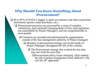 Why Should You Know Something About
            Procurement?
80 to 85% of NASA’s budget is spent on contracts and other acquisition
instruments (grants, small purchases, etc.)
     Procurement processes are governed by a maze of complex,
     voluminous, and constantly changing body of laws and regulations
     not controllable by Project Managers, and not comprehensible to
     most people.
         Contracts are awarded and administered by organizations
         outside of the line management authority of Project managers
             Mistakes in procurement strategy can tie the hands of
             Project Managers throughout the life of the contract
                  The Procurement strategy that worked the last time
                  may not work the next time
                     Procurement policy keeps changing, often making
                     the job of project management more difficult (“one
                     size fits all” approach)
                                                                  3
 