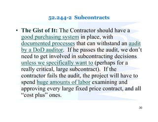 52.244-2 Subcontracts

• The Gist of It: The Contractor should have a
  good purchasing system in place, with
  documented processes that can withstand an audit
  by a DoD auditor. If he passes the audit, we don’t
  need to get involved in subcontracting decisions
  unless we specifically want to (perhaps for a
  really critical, large subcontract). If the
  contractor fails the audit, the project will have to
  spend huge amounts of labor examining and
  approving every large fixed price contract, and all
  “cost plus” ones.
                                                    30
 