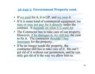 52.245-5 Government Property cont.

• If we paid for it, it is GP, and we own it.
• If it is some kind of commercial equipment, we
  may or may not pay for it directly under the
  contract. It depends on what it is used for.
• The Contractor has to take care of our property.
  However, if he damages it, we still pay the cost
  to fix it. The contractor shouldn’t buy
  insurance for the property.
• If he no longer needs the property, the
  contractor still has to take care of it. He can’t
  get rid of it without our permission, and he can
  only get rid of it the way we allow him to.

                                                      33
 