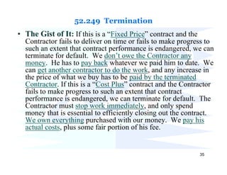 52.249 Termination
• The Gist of It: If this is a “Fixed Price” contract and the
  Contractor fails to deliver on time or fails to make progress to
  such an extent that contract performance is endangered, we can
  terminate for default. We don’t owe the Contractor any
  money. He has to pay back whatever we paid him to date. We
  can get another contractor to do the work, and any increase in
  the price of what we buy has to be paid by the terminated
  Contractor. If this is a “Cost Plus” contract and the Contractor
  fails to make progress to such an extent that contract
  performance is endangered, we can terminate for default. The
  Contractor must stop work immediately, and only spend
  money that is essential to efficiently closing out the contract.
  We own everything purchased with our money. We pay his
  actual costs, plus some fair portion of his fee.


                                                                35
 