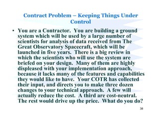 Contract Problem – Keeping Things Under
                    Control
• You are a Contractor. You are building a ground
  system which will be used by a large number of
  scientists for analysis of data received from The
  Great Observatory Spacecraft, which will be
  launched in five years. There is a big review in
  which the scientists who will use the system are
  briefed on your design. Many of them are highly
  displeased with your implementation approach,
  because it lacks many of the features and capabilities
  they would like to have. Your COTR has collected
  their input, and directs you to make three dozen
  changes to your technical approach. A few will
  actually reduce the cost. A third are cost-neutral.
  The rest would drive up the price. What do you do?
                                                      38
 