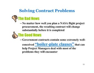 Solving Contract Problems
The Bad News
 – No matter how well you plan a NASA flight project
   procurement, the resulting contract will change
   substantially before it is completed
The Good News
 – Government contracts contain some extremely well-
  conceived “boiler-plate clauses” that can
  help Project Managers deal with most of the
  problems they will encounter



                                                  11
 