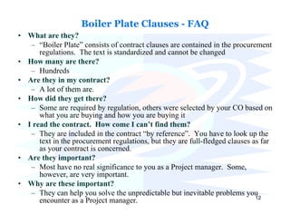 Boiler Plate Clauses - FAQ
• What are they?
   – “Boiler Plate” consists of contract clauses are contained in the procurement
      regulations. The text is standardized and cannot be changed
• How many are there?
   – Hundreds
• Are they in my contract?
   – A lot of them are.
• How did they get there?
   – Some are required by regulation, others were selected by your CO based on
      what you are buying and how you are buying it
• I read the contract. How come I can’t find them?
   – They are included in the contract “by reference”. You have to look up the
      text in the procurement regulations, but they are full-fledged clauses as far
      as your contract is concerned.
• Are they important?
   – Most have no real significance to you as a Project manager. Some,
      however, are very important.
• Why are these important?
   – They can help you solve the unpredictable but inevitable problems you
                                                                              12
      encounter as a Project manager.
 