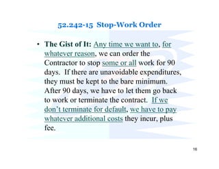 52.242-15 Stop-Work Order

• The Gist of It: Any time we want to, for
  whatever reason, we can order the
  Contractor to stop some or all work for 90
  days. If there are unavoidable expenditures,
  they must be kept to the bare minimum.
  After 90 days, we have to let them go back
  to work or terminate the contract. If we
  don’t terminate for default, we have to pay
  whatever additional costs they incur, plus
  fee.

                                                 16
 