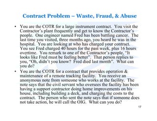 Contract Problem – Waste, Fraud, & Abuse

• You are the COTR for a large instrument contract. You visit the
  Contractor’s plant frequently and get to know the Contractor’s
  people. One engineer named Fred has been battling cancer. The
  last time you visited, three months ago, you heard he was in the
  hospital. You are looking at who has charged your contract.
  You see Fred charged 40 hours for the past week, plus 16 hours
  overtime. You remark to one of the Contractor’s people, “It
  looks like Fred must be feeling better”. That person replies to
  you, “Oh, didn’t you know? Fred died last month”. What can
  you do?
• You are the COTR for a contract that provides operation &
  maintenance of a remote tracking facility. You receive an
  anonymous note from someone who works at the facility. The
  note says that the civil servant who oversees the facility has been
  having a support contractor doing home improvements on his
  house, including building a deck, and charging the costs to the
  contract. The person who sent the note says that if someone does
  not take action, he will call the OIG. What can you do?
                                                                    17
 