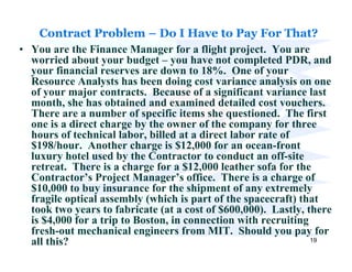 Contract Problem – Do I Have to Pay For That?
• You are the Finance Manager for a flight project. You are
  worried about your budget – you have not completed PDR, and
  your financial reserves are down to 18%. One of your
  Resource Analysts has been doing cost variance analysis on one
  of your major contracts. Because of a significant variance last
  month, she has obtained and examined detailed cost vouchers.
  There are a number of specific items she questioned. The first
  one is a direct charge by the owner of the company for three
  hours of technical labor, billed at a direct labor rate of
  $198/hour. Another charge is $12,000 for an ocean-front
  luxury hotel used by the Contractor to conduct an off-site
  retreat. There is a charge for a $12,000 leather sofa for the
  Contractor’s Project Manager’s office. There is a charge of
  $10,000 to buy insurance for the shipment of any extremely
  fragile optical assembly (which is part of the spacecraft) that
  took two years to fabricate (at a cost of $600,000). Lastly, there
  is $4,000 for a trip to Boston, in connection with recruiting
  fresh-out mechanical engineers from MIT. Should you pay for
  all this?                                                     19
 