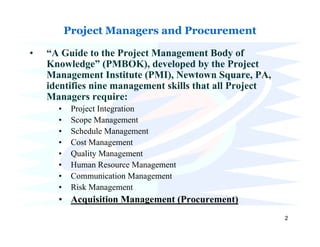 Project Managers and Procurement

•   “A Guide to the Project Management Body of
    Knowledge” (PMBOK), developed by the Project
    Management Institute (PMI), Newtown Square, PA,
    identifies nine management skills that all Project
    Managers require:
      •    Project Integration
      •    Scope Management
      •    Schedule Management
      •    Cost Management
      •    Quality Management
      •    Human Resource Management
      •    Communication Management
      •    Risk Management
      • Acquisition Management (Procurement)
                                                         2
 