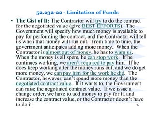 52.232-22 - Limitation of Funds
• The Gist of It: The Contractor will try to do the contract
  for the negotiated value (give BEST EFFORTS). The
  Government will specify how much money is available to
  pay for performing the contract, and the Contractor will tell
  us when that money will run out. From time to time, the
  government anticipates adding more money. When the
  Contractor is almost out of money, he has to warn us.
  When the money is all spent, he can stop work. If he
  continues working, we aren’t required to pay him. If he
  does keep working after the money runs out, and we do get
  more money, we can pay him for the work he did. The
  Contractor, however, can’t spend more money than the
  negotiated contract value. If it wants to, the Government
  can raise the negotiated contract value. If we issue a
  change order, we have to add money to pay for it, and
  increase the contract value, or the Contractor doesn’t have
  to do it.                                               24
 