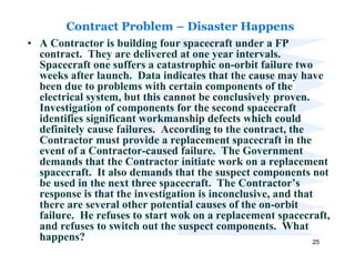 Contract Problem – Disaster Happens
• A Contractor is building four spacecraft under a FP
  contract. They are delivered at one year intervals.
  Spacecraft one suffers a catastrophic on-orbit failure two
  weeks after launch. Data indicates that the cause may have
  been due to problems with certain components of the
  electrical system, but this cannot be conclusively proven.
  Investigation of components for the second spacecraft
  identifies significant workmanship defects which could
  definitely cause failures. According to the contract, the
  Contractor must provide a replacement spacecraft in the
  event of a Contractor-caused failure. The Government
  demands that the Contractor initiate work on a replacement
  spacecraft. It also demands that the suspect components not
  be used in the next three spacecraft. The Contractor’s
  response is that the investigation is inconclusive, and that
  there are several other potential causes of the on-orbit
  failure. He refuses to start wok on a replacement spacecraft,
  and refuses to switch out the suspect components. What
  happens?                                                    25
 