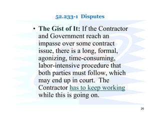 52.233-1 Disputes

• The Gist of It: If the Contractor
  and Government reach an
  impasse over some contract
  issue, there is a long, formal,
  agonizing, time-consuming,
  labor-intensive procedure that
  both parties must follow, which
  may end up in court. The
  Contractor has to keep working
  while this is going on.
                                      26
 