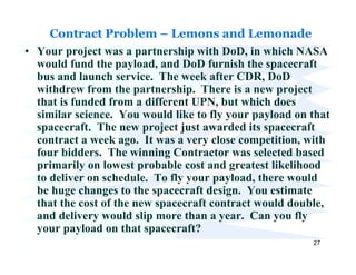 Contract Problem – Lemons and Lemonade
• Your project was a partnership with DoD, in which NASA
  would fund the payload, and DoD furnish the spacecraft
  bus and launch service. The week after CDR, DoD
  withdrew from the partnership. There is a new project
  that is funded from a different UPN, but which does
  similar science. You would like to fly your payload on that
  spacecraft. The new project just awarded its spacecraft
  contract a week ago. It was a very close competition, with
  four bidders. The winning Contractor was selected based
  primarily on lowest probable cost and greatest likelihood
  to deliver on schedule. To fly your payload, there would
  be huge changes to the spacecraft design. You estimate
  that the cost of the new spacecraft contract would double,
  and delivery would slip more than a year. Can you fly
  your payload on that spacecraft?
                                                         27
 