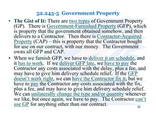 52.245-5 Government Property
• The Gist of It: There are two types of Government Property
  (GP). There is Government-Furnished Property (GFP), which
  is property that the government obtained somehow, and then
  delivers to a Contractor. Then there is Contractor-Acquired
  Property (CAP) – this is property that the Contractor bought
  for use on our contract, with our money. The Government
  owns all GFP and CAP.
• When we furnish GFP, we have to deliver it on schedule, and
  it has to work. If we deliver GFP late, we have to pay the
  Contractor any costs associated with the delay, plus a fee, and
  may have to give him delivery schedule relief. If the GFP
  doesn’t work right, we can have the Contractor fix it, but we
  have to pay the Contractor any costs associated with the fix,
  plus a fee, and may have to give him delivery schedule relief.
  We can unilaterally change the type and/or quantity whenever
  we like, but once again, we have to pay. The Contractor can’t
  use GP for anything other than our contract.                32
 