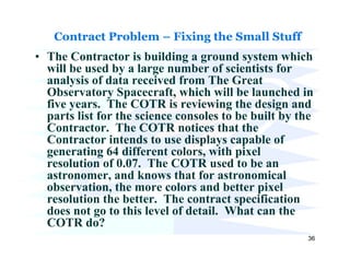 Contract Problem – Fixing the Small Stuff
• The Contractor is building a ground system which
  will be used by a large number of scientists for
  analysis of data received from The Great
  Observatory Spacecraft, which will be launched in
  five years. The COTR is reviewing the design and
  parts list for the science consoles to be built by the
  Contractor. The COTR notices that the
  Contractor intends to use displays capable of
  generating 64 different colors, with pixel
  resolution of 0.07. The COTR used to be an
  astronomer, and knows that for astronomical
  observation, the more colors and better pixel
  resolution the better. The contract specification
  does not go to this level of detail. What can the
  COTR do?
                                                      36
 