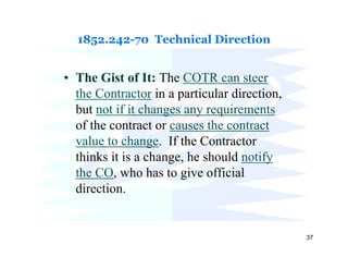 1852.242-70 Technical Direction


• The Gist of It: The COTR can steer
  the Contractor in a particular direction,
  but not if it changes any requirements
  of the contract or causes the contract
  value to change. If the Contractor
  thinks it is a change, he should notify
  the CO, who has to give official
  direction.


                                              37
 