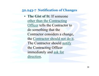 52.243-7 Notification of Changes
 • The Gist of It: If someone
   other than the Contracting
   Officer tells the Contractor to
   do something that the
   Contractor considers a change,
   the Contractor should not do it.
   The Contractor should notify
   the Contracting Officer
   immediately and ask for
   direction.

                                      39
 