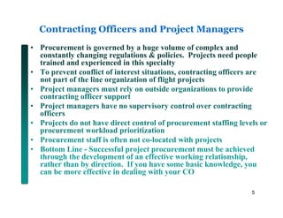 Contracting Officers and Project Managers
• Procurement is governed by a huge volume of complex and
  constantly changing regulations & policies. Projects need people
  trained and experienced in this specialty
• To prevent conflict of interest situations, contracting officers are
  not part of the line organization of flight projects
• Project managers must rely on outside organizations to provide
  contracting officer support
• Project managers have no supervisory control over contracting
  officers
• Projects do not have direct control of procurement staffing levels or
  procurement workload prioritization
• Procurement staff is often not co-located with projects
• Bottom Line - Successful project procurement must be achieved
  through the development of an effective working relationship,
  rather than by direction. If you have some basic knowledge, you
  can be more effective in dealing with your CO

                                                                  5
 