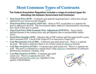 Most Common Types of Contracts
    The Federal Acquisition Regulation includes a range of contract types for
              allocating risk between Government and Contractor
•   Firm Fixed Price (FFP) – Contractor gets paid the negotiated price, which does not get
    adjusted for any reason (except changes)
•   Firm Fixed Price/Award Fee (FFP/AF) – Same as FFP, except there is a separate fee
    pool in addition to the FFP. The Government makes subjective determinations concerning
    how much of this pool is earned.
•   Firm Fixed Price With Economic Price Adjustment (FFP/EPA) – Some clearly
    defined element of the contract price may get adjusted, due to uncontrollable market
    forces
•   Fixed Price Incentive (FPI) – Operates like a CPIF contract until the target profit is gone,
    then it becomes FFP. Can be Firm Target (FT) or Successive Target (ST)
•   Cost Plus Incentive Fee (CPIF) – Contractor gets paid actual cost. There is a separate
    fee pool. This pool is reduced if there is an overrun, using an objective formula.
•   Cost Plus Award Fee (CPAF) – Contractor gets paid actual cost. There is a separate fee
    pool. This pool is evaluated on a regular basis, using subjective assessments of contractor
    performance (technical, schedule, cost)
•   Cost Plus Fixed Fee (CPFF) – Contractor gets paid
    actual cost. There is a separate fee pool. The
    contractor gets paid the entire fee, regardless of the
    quality of performance.

                                                                                           7
 