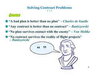 Solving Contract Problems
                             1

Quotes
“A bad plan is better than no plan” – Charles de Gaulle
“Any contract is better than no contract” – Baniszewski
“No plan survives contact with the enemy” – Von Moltke
“No contract survives the reality of flight projects”
 – Baniszewski

                    “ ”

                                                          9
 