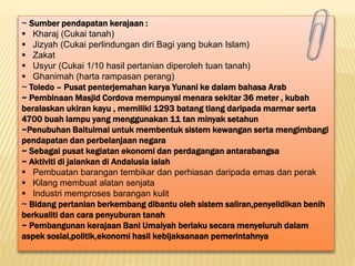 ~ Sumber pendapatan kerajaan :
 Kharaj (Cukai tanah)
 Jizyah (Cukai perlindungan diri Bagi yang bukan Islam)
 Zakat
 Usyur (Cukai 1/10 hasil pertanian diperoleh tuan tanah)
 Ghanimah (harta rampasan perang)
~ Toledo – Pusat penterjemahan karya Yunani ke dalam bahasa Arab
~ Pembinaan Masjid Cordova mempunyai menara sekitar 36 meter , kubah
beralaskan ukiran kayu , memiliki 1293 batang tiang daripada marmar serta
4700 buah lampu yang menggunakan 11 tan minyak setahun
~Penubuhan Baitulmal untuk membentuk sistem kewangan serta mengimbangi
pendapatan dan perbelanjaan negara
~ Sebagai pusat kegiatan ekonomi dan perdagangan antarabangsa
~ Aktiviti di jalankan di Andalusia ialah
 Pembuatan barangan tembikar dan perhiasan daripada emas dan perak
 Kilang membuat alatan senjata
 Industri memproses barangan kulit
~ Bidang pertanian berkembang dibantu oleh sistem saliran,penyelidikan benih
berkualiti dan cara penyuburan tanah
~ Pembangunan kerajaan Bani Umaiyah berlaku secara menyeluruh dalam
aspek sosial,politik,ekonomi hasil kebijaksanaan pemerintahnya
 