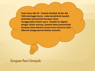 Pada tahun 661 M ~ Setelah Khalifah Ali Bin Abi
Talib meninggal dunia , maka berakhirlah kaedah
pelantikan pemerintah kerajaan Islam
menggunakan sistem syura . Kaedah itu diganti
dengan sistem warisan ,jawatan ketua pemerintah
kerajaan Islam diwarisi secara turun-temurun atau
dikenali sebagai pemerintahan monarki.
Kerajaan Bani Umaiyah
 